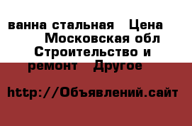 ванна стальная › Цена ­ 500 - Московская обл. Строительство и ремонт » Другое   